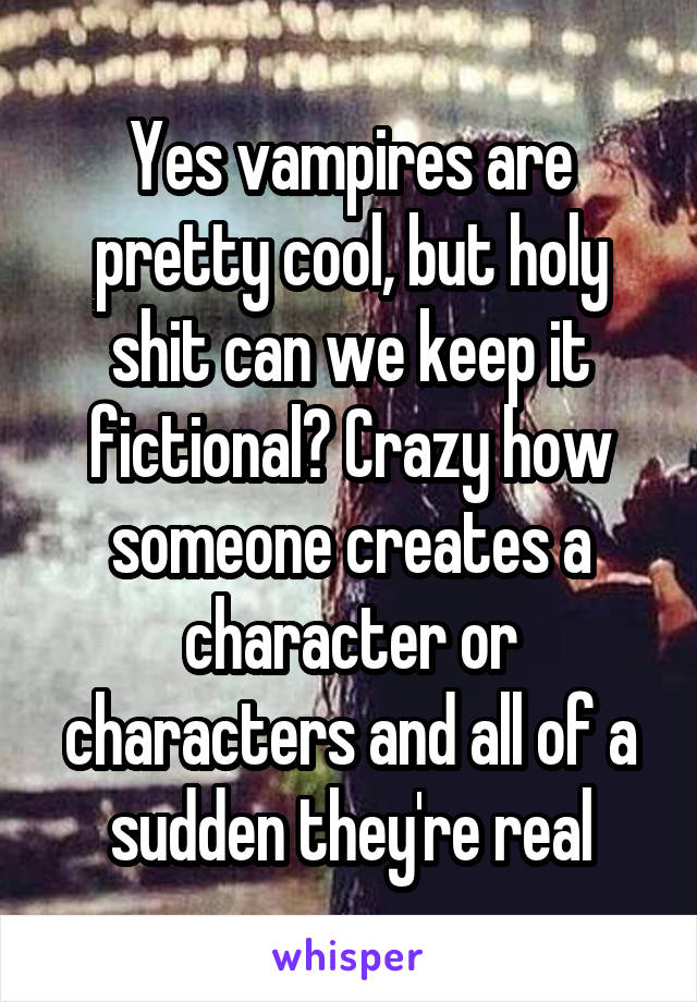 Yes vampires are pretty cool, but holy shit can we keep it fictional? Crazy how someone creates a character or characters and all of a sudden they're real