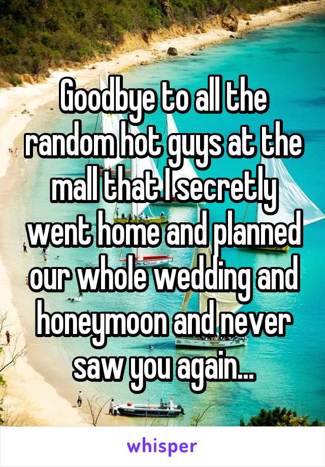 Goodbye to all the random hot guys at the mall that I secretly went home and planned our whole wedding and honeymoon and never saw you again...