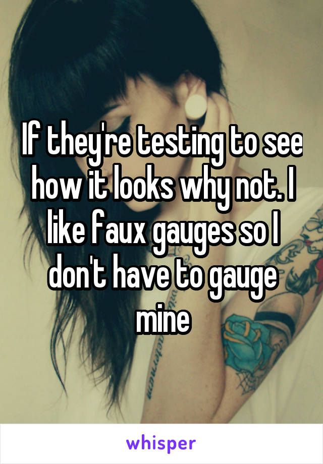 If they're testing to see how it looks why not. I like faux gauges so I don't have to gauge mine