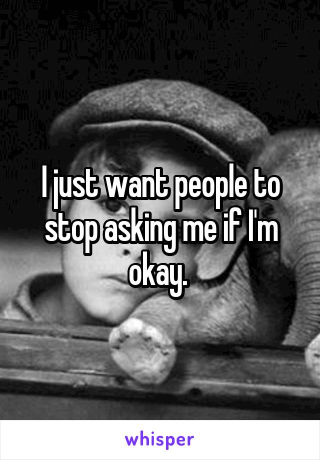 I just want people to stop asking me if I'm okay. 