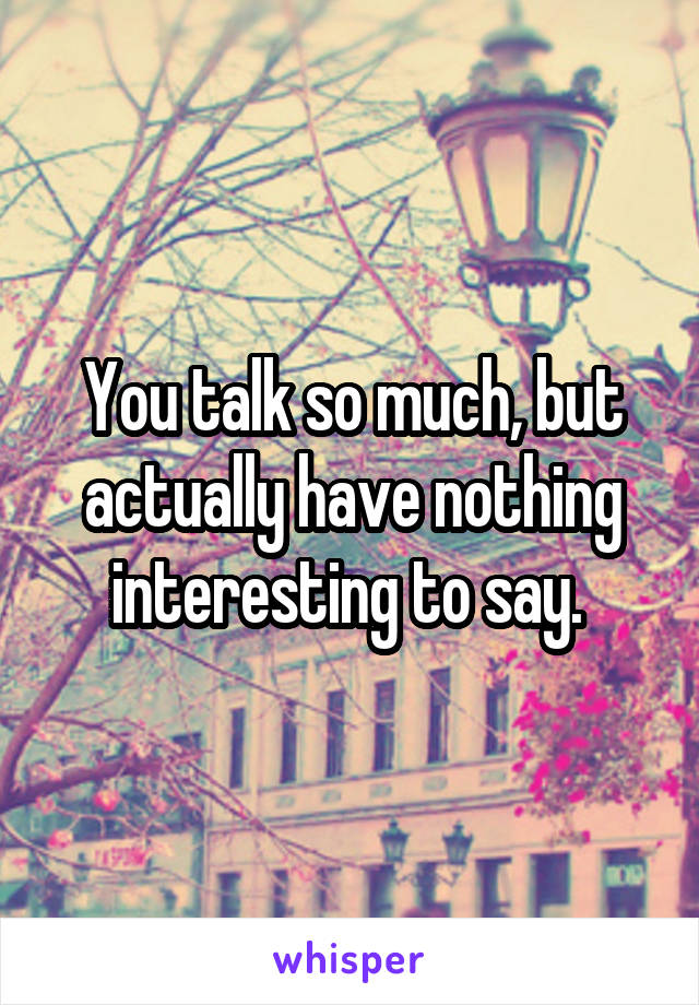 You talk so much, but actually have nothing interesting to say. 