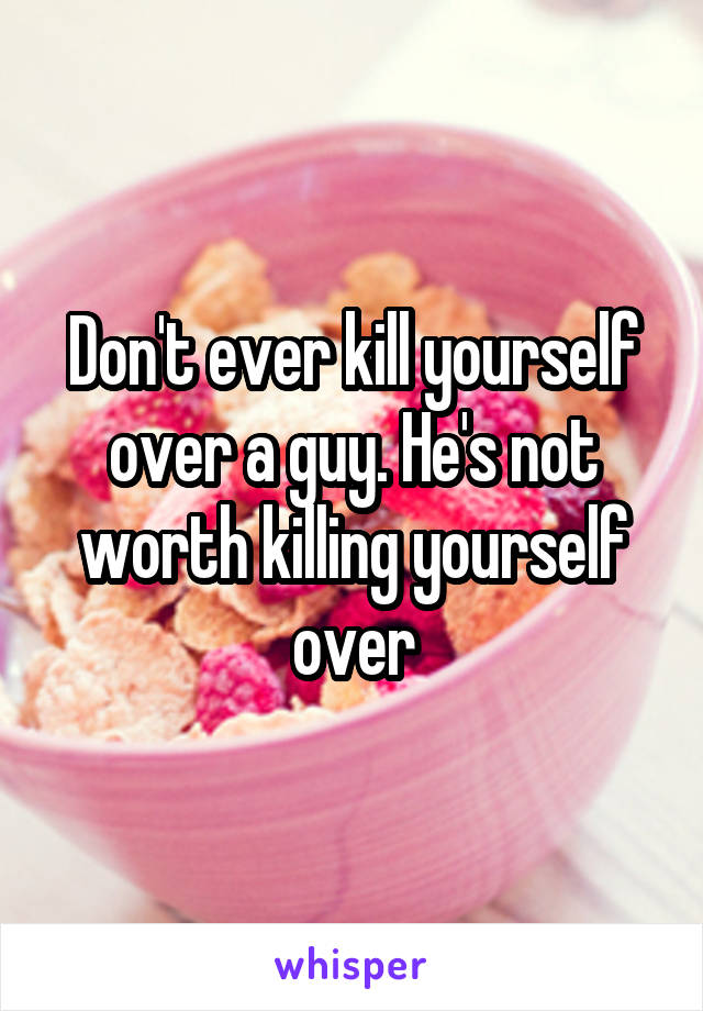 Don't ever kill yourself over a guy. He's not worth killing yourself over