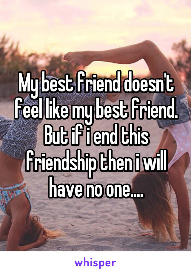 My best friend doesn't feel like my best friend. But if i end this friendship then i will have no one....