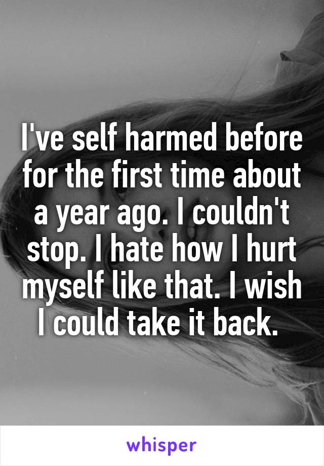 I've self harmed before for the first time about a year ago. I couldn't stop. I hate how I hurt myself like that. I wish I could take it back. 