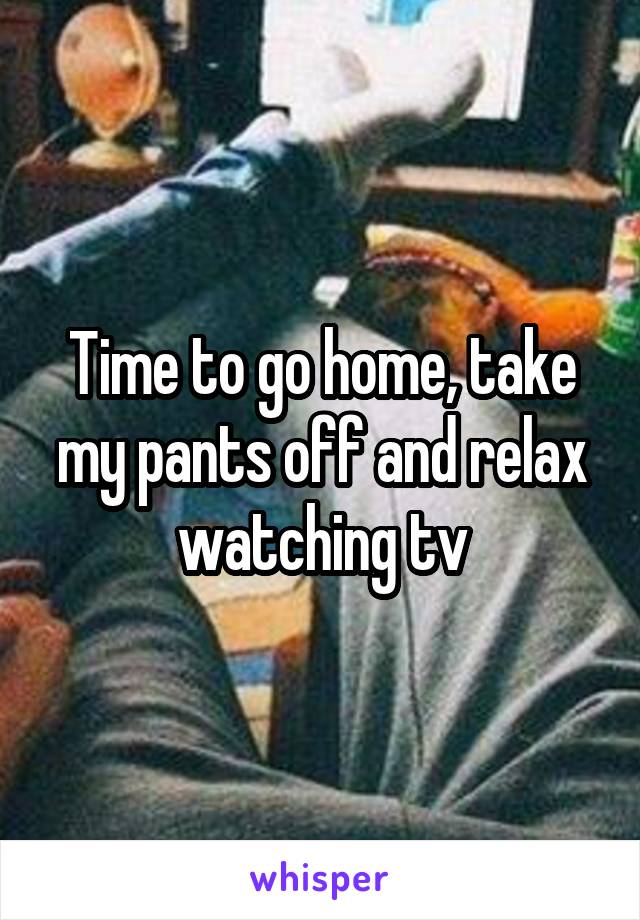 Time to go home, take my pants off and relax watching tv