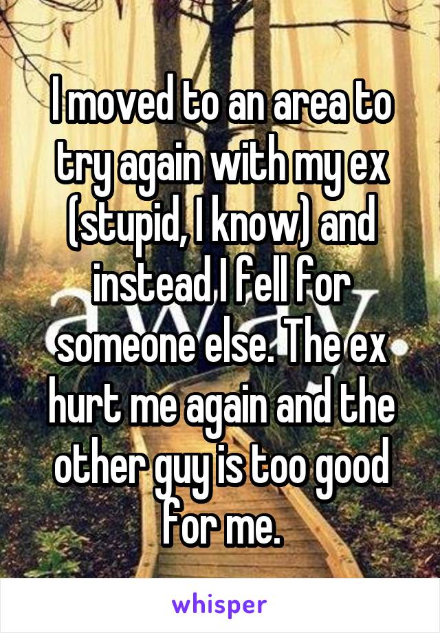 I moved to an area to try again with my ex (stupid, I know) and instead I fell for someone else. The ex hurt me again and the other guy is too good for me.