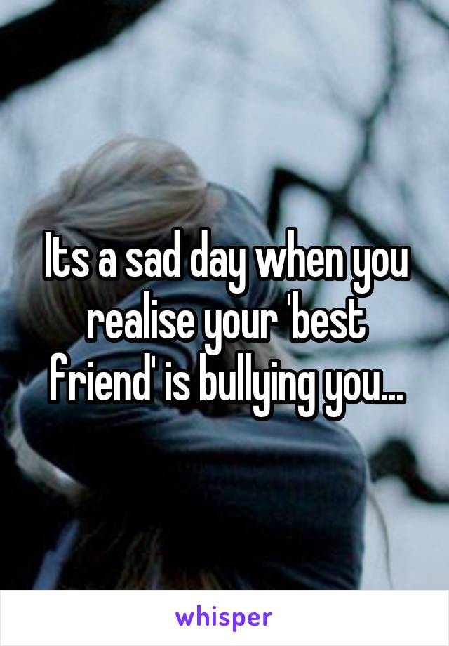 Its a sad day when you realise your 'best friend' is bullying you...