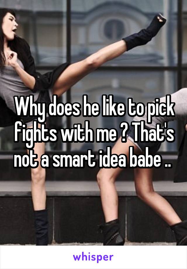 Why does he like to pick fights with me ? That's not a smart idea babe .. 