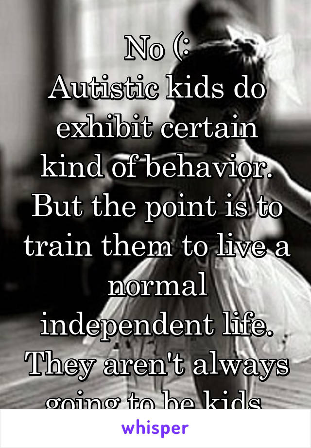 No (:
Autistic kids do exhibit certain kind of behavior. But the point is to train them to live a normal independent life. They aren't always going to be kids.