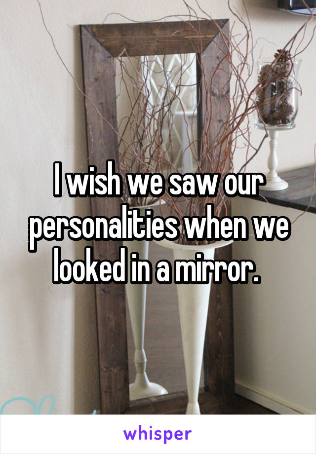 I wish we saw our personalities when we looked in a mirror. 