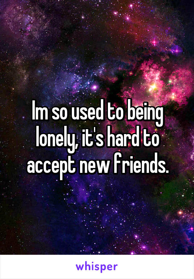 Im so used to being lonely, it's hard to accept new friends.