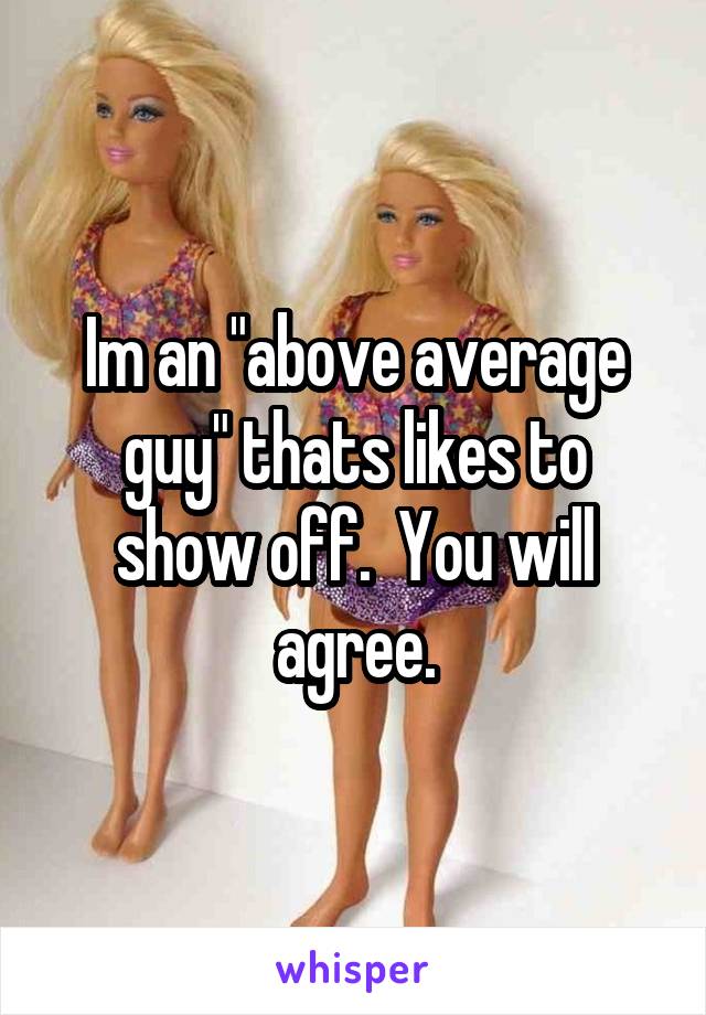 Im an "above average guy" thats likes to show off.  You will agree.