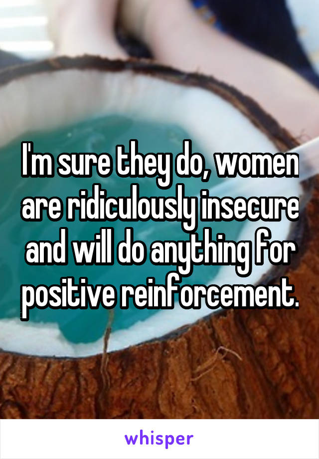 I'm sure they do, women are ridiculously insecure and will do anything for positive reinforcement.