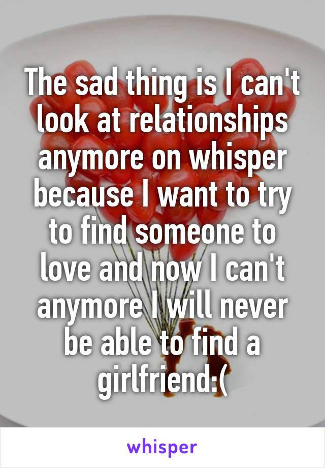 The sad thing is I can't look at relationships anymore on whisper because I want to try to find someone to love and now I can't anymore I will never be able to find a girlfriend:(