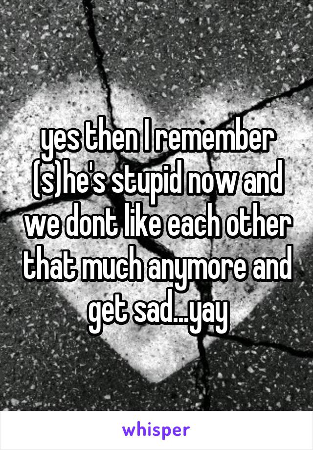 yes then I remember (s)he's stupid now and we dont like each other that much anymore and get sad...yay