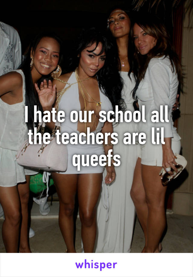 I hate our school all the teachers are lil queefs