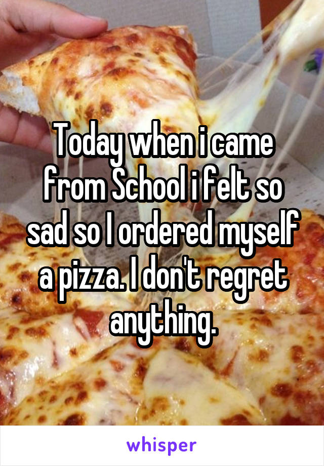 Today when i came from School i felt so sad so I ordered myself a pizza. I don't regret anything.