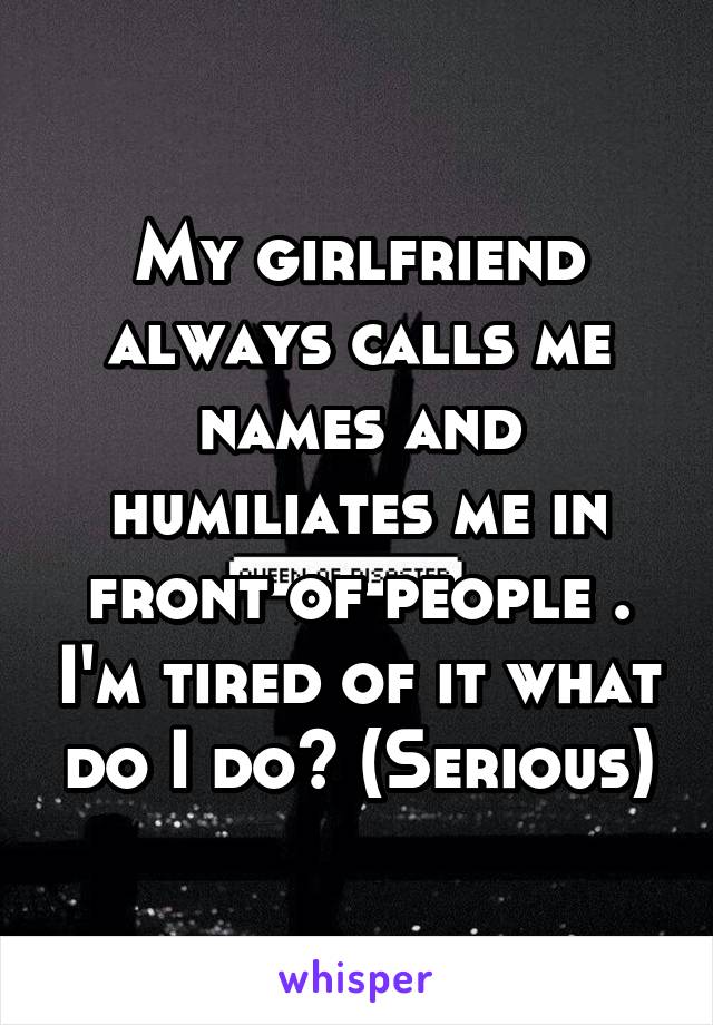 My girlfriend always calls me names and humiliates me in front of people . I'm tired of it what do I do? (Serious)