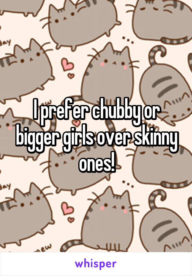 I prefer chubby or bigger girls over skinny ones!