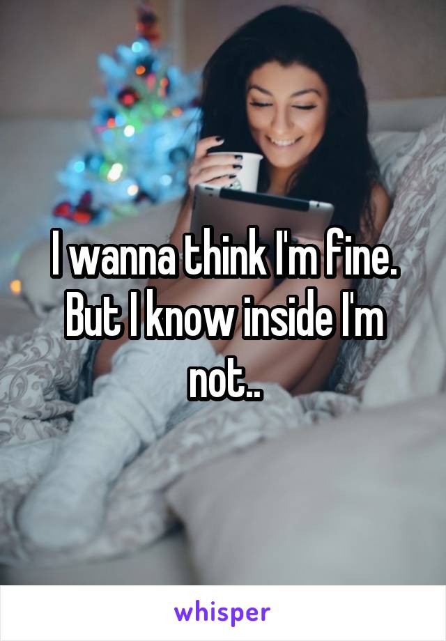 I wanna think I'm fine. But I know inside I'm not..