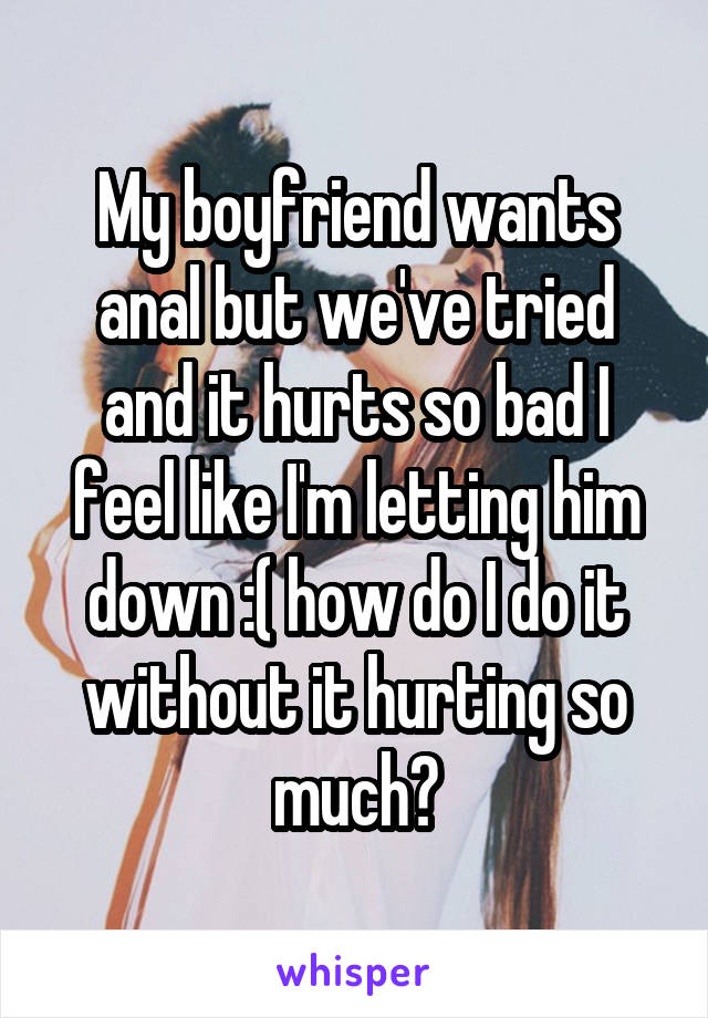 My boyfriend wants anal but we've tried and it hurts so bad I feel like I'm letting him down :( how do I do it without it hurting so much?