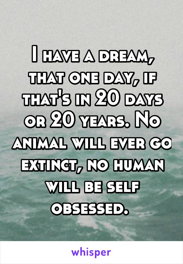 I have a dream, that one day, if that's in 20 days or 20 years. No animal will ever go extinct, no human will be self obsessed. 