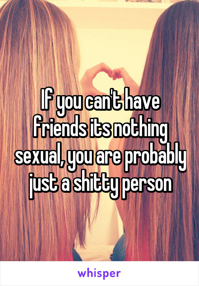 If you can't have friends its nothing sexual, you are probably just a shitty person