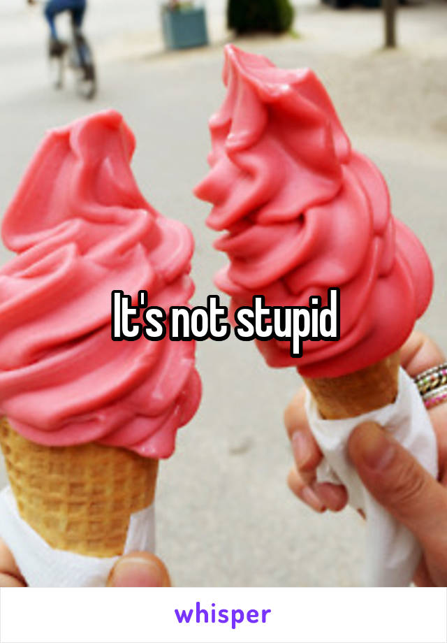 It's not stupid