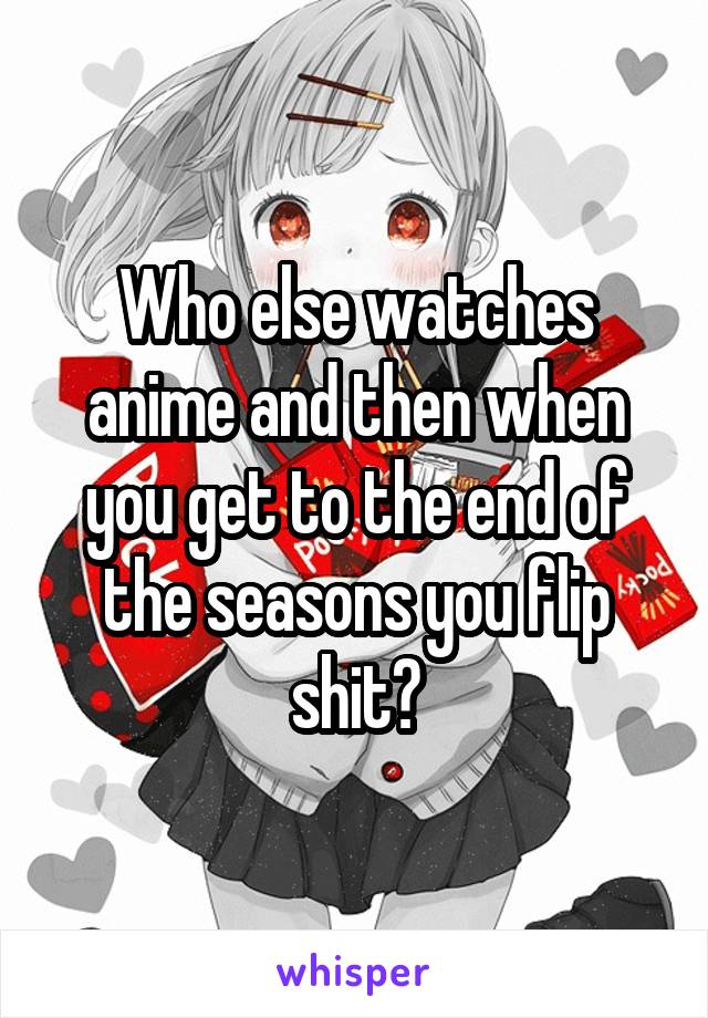 Who else watches anime and then when you get to the end of the seasons you flip shit?