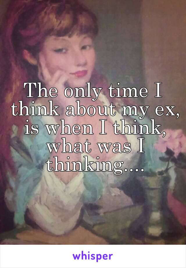 The only time I think about my ex, is when I think, what was I thinking....