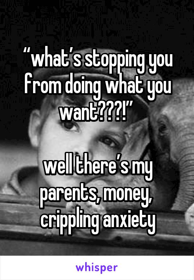 “what’s stopping you from doing what you want???!” 

well there’s my parents, money, 
crippling anxiety