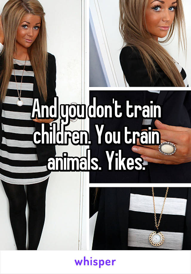 And you don't train children. You train animals. Yikes.