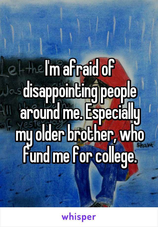 I'm afraid of disappointing people around me. Especially my older brother, who fund me for college.