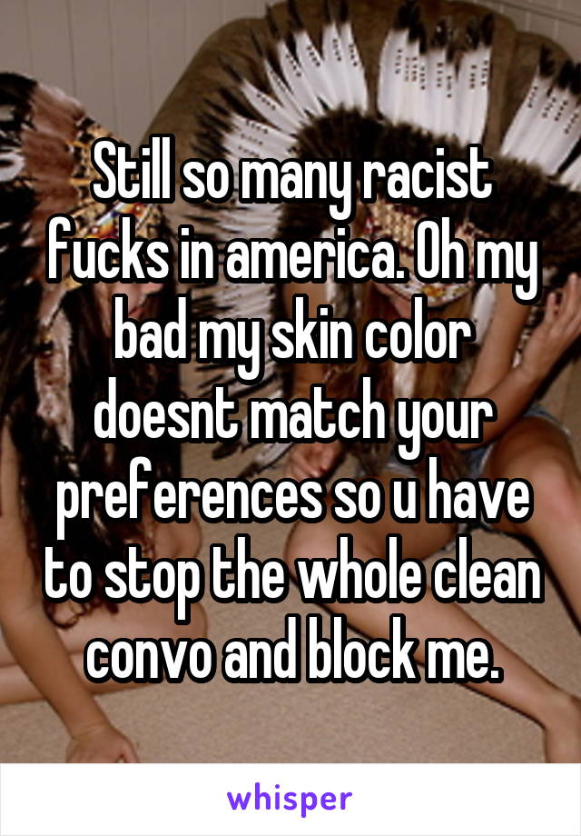 Still so many racist fucks in america. Oh my bad my skin color doesnt match your preferences so u have to stop the whole clean convo and block me.