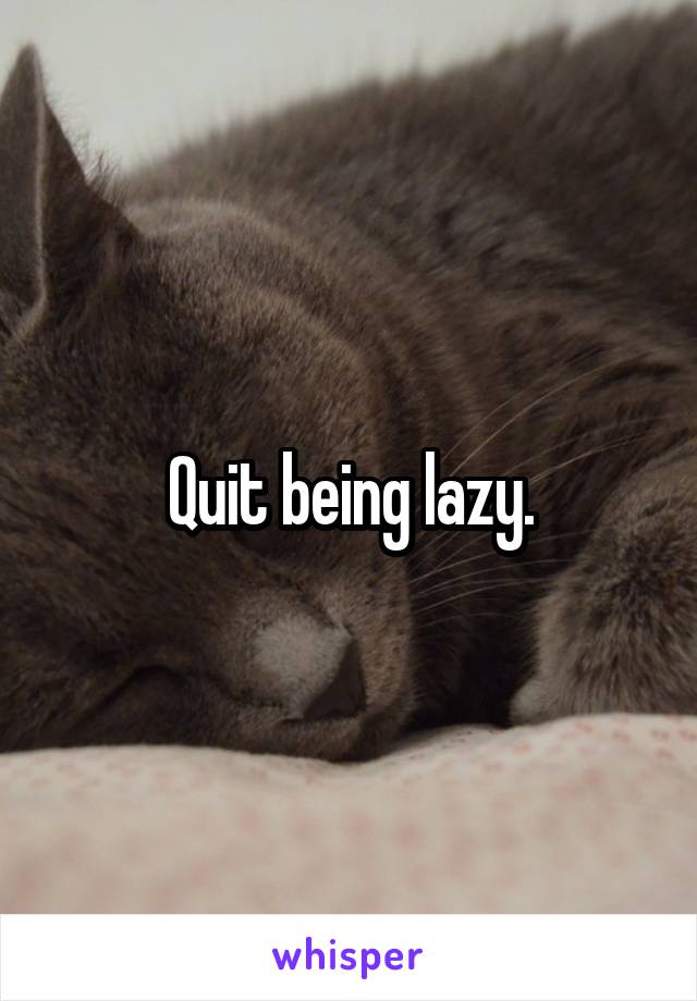 Quit being lazy.