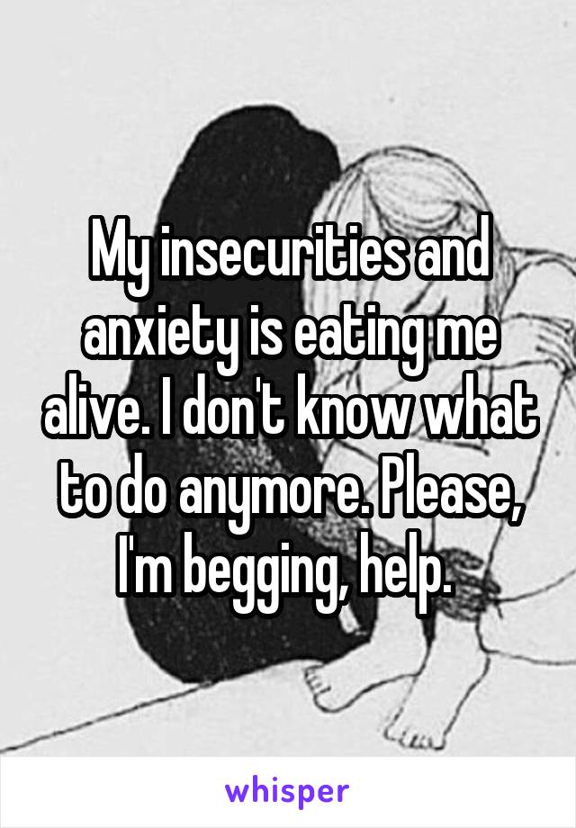 My insecurities and anxiety is eating me alive. I don't know what to do anymore. Please, I'm begging, help. 