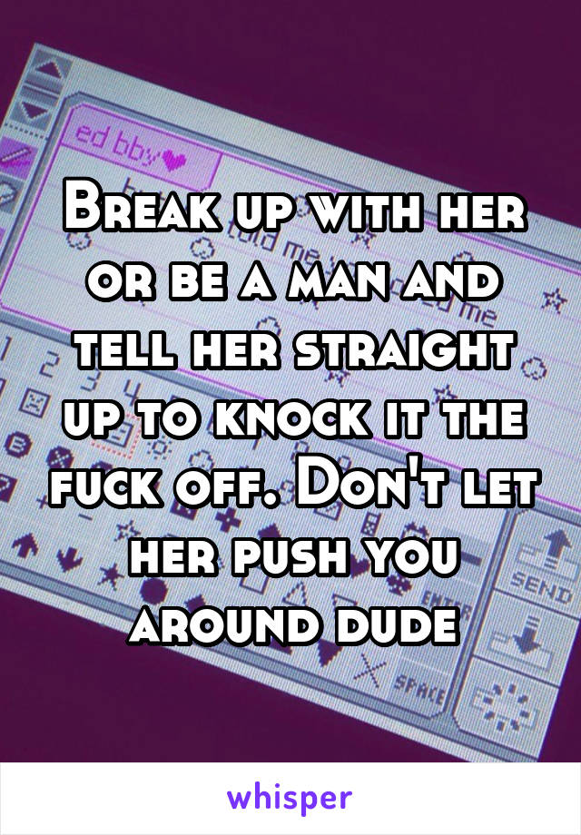 Break up with her or be a man and tell her straight up to knock it the fuck off. Don't let her push you around dude