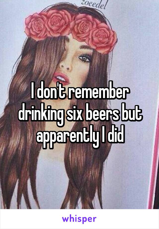 I don't remember drinking six beers but apparently I did