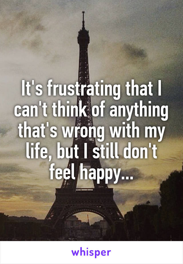 It's frustrating that I can't think of anything that's wrong with my life, but I still don't feel happy...