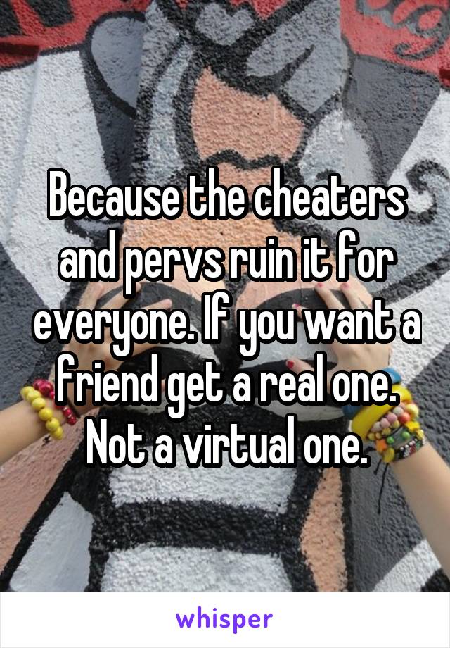 Because the cheaters and pervs ruin it for everyone. If you want a friend get a real one. Not a virtual one.