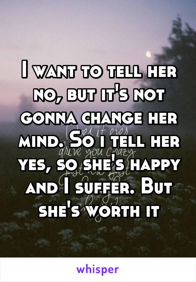 I want to tell her no, but it's not gonna change her mind. So i tell her yes, so she's happy and I suffer. But she's worth it