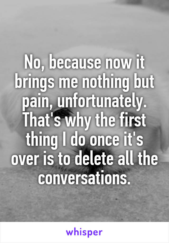 No, because now it brings me nothing but pain, unfortunately. That's why the first thing I do once it's over is to delete all the conversations.