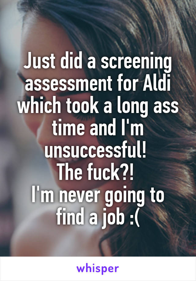 Just did a screening assessment for Aldi which took a long ass time and I'm unsuccessful! 
The fuck?! 
I'm never going to find a job :(