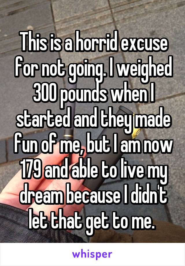 This is a horrid excuse for not going. I weighed 300 pounds when I started and they made fun of me, but I am now 179 and able to live my dream because I didn't let that get to me. 