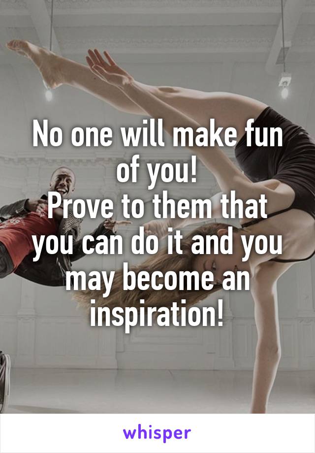 No one will make fun of you!
Prove to them that you can do it and you may become an inspiration!