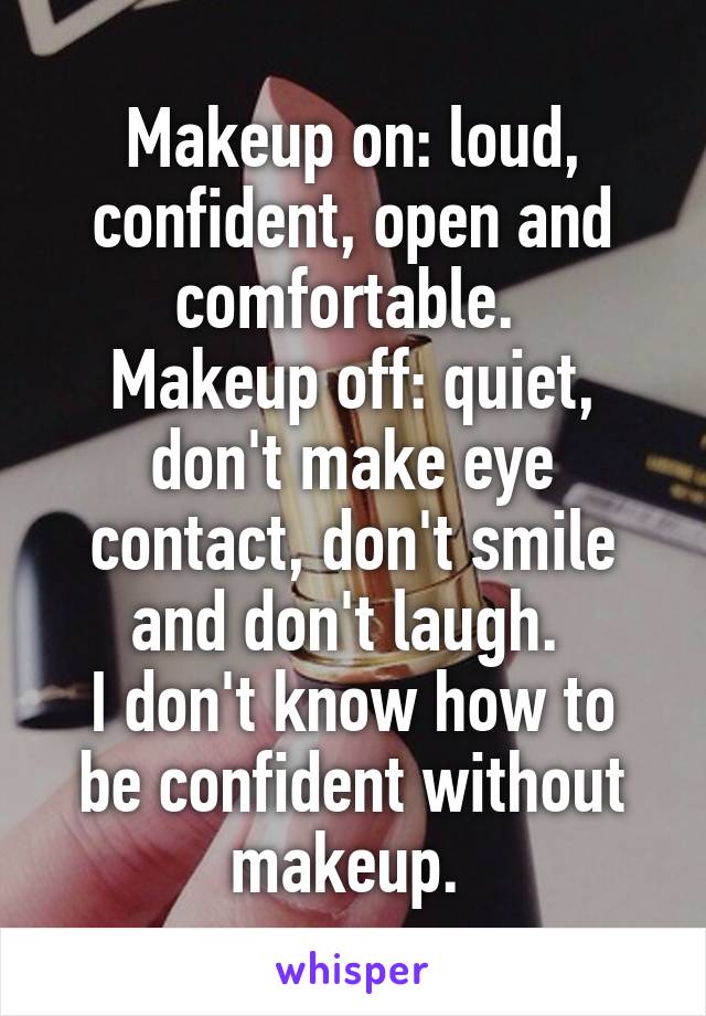 Makeup on: loud, confident, open and comfortable. 
Makeup off: quiet, don't make eye contact, don't smile and don't laugh. 
I don't know how to be confident without makeup. 