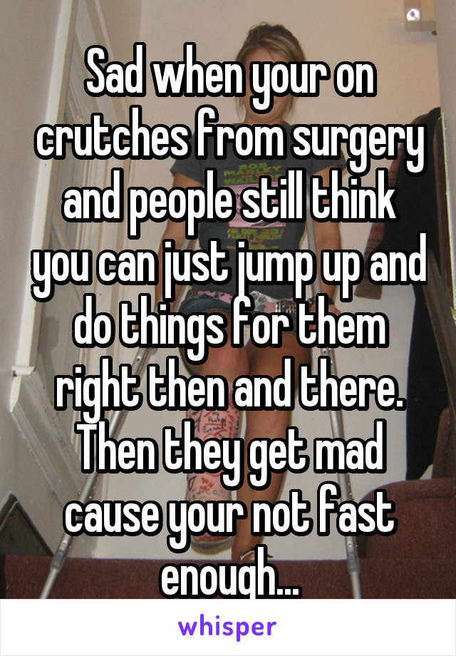 Sad when your on crutches from surgery and people still think you can just jump up and do things for them right then and there. Then they get mad cause your not fast enough...