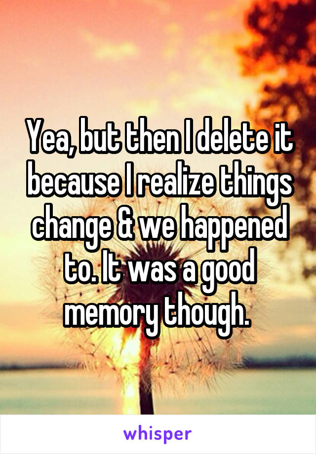 Yea, but then I delete it because I realize things change & we happened to. It was a good memory though. 