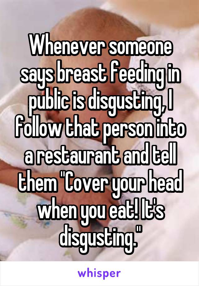 Whenever someone says breast feeding in public is disgusting, I follow that person into a restaurant and tell them "Cover your head when you eat! It's disgusting."