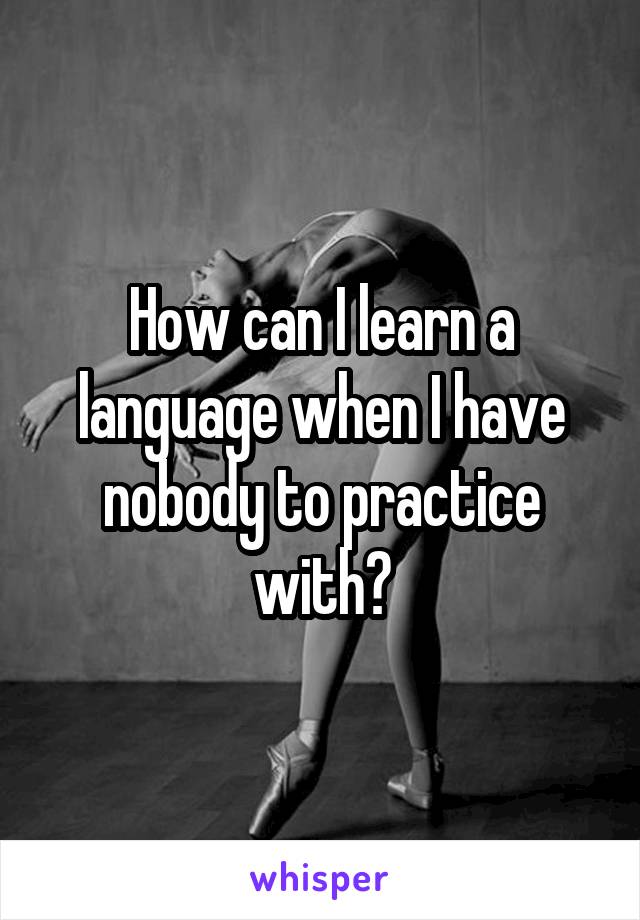 How can I learn a language when I have nobody to practice with?